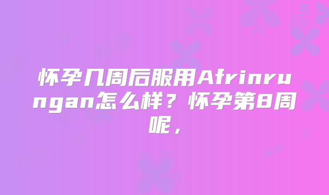 怀孕几周后服用Afrinrungan怎么样？怀孕第8周呢，