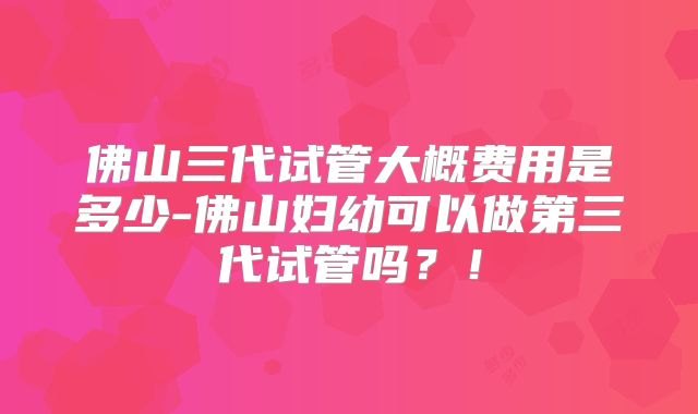 佛山三代试管大概费用是多少-佛山妇幼可以做第三代试管吗？！