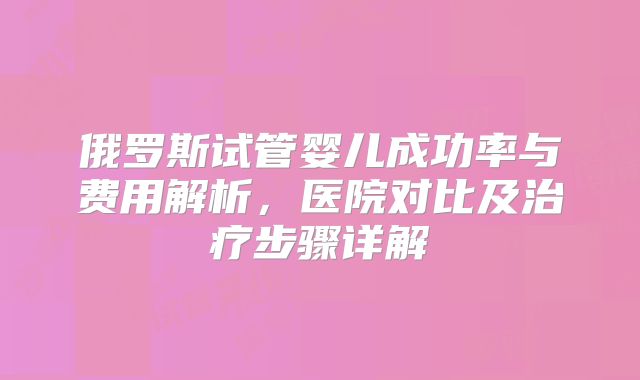 俄罗斯试管婴儿成功率与费用解析，医院对比及治疗步骤详解