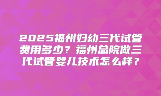 2025福州妇幼三代试管费用多少？福州总院做三代试管婴儿技术怎么样？