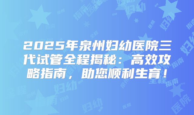 2025年泉州妇幼医院三代试管全程揭秘:高效攻略指南,助您顺利生育!