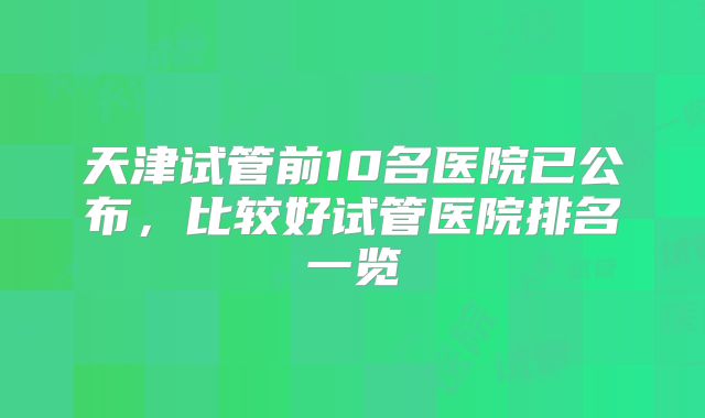 天津试管前10名医院已公布,比较好试管医院排名一览