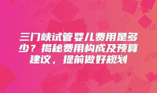 三门峡试管婴儿费用是多少？揭秘费用构成及预算建议，提前做好规划
