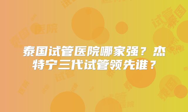 泰国试管医院哪家强？杰特宁三代试管领先谁？