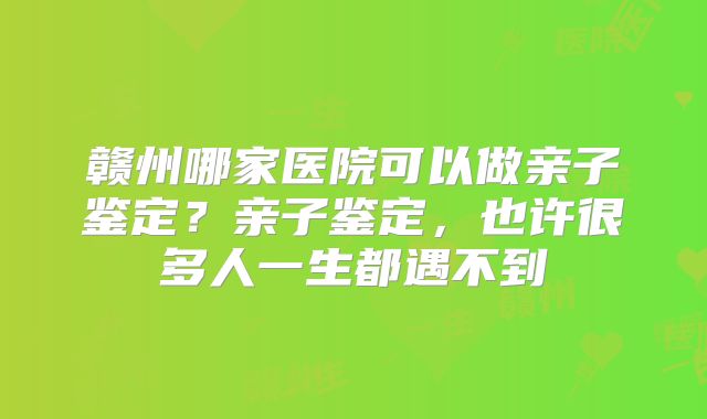 赣州哪家医院可以做亲子鉴定？亲子鉴定，也许很多人一生都遇不到