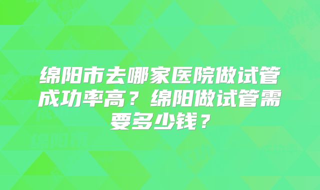 绵阳市去哪家医院做试管成功率高？绵阳做试管需要多少钱？