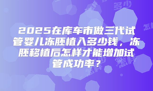 2025在库车市做三代试管婴儿冻胚植入多少钱，冻胚移植后怎样才能增加试管成功率？