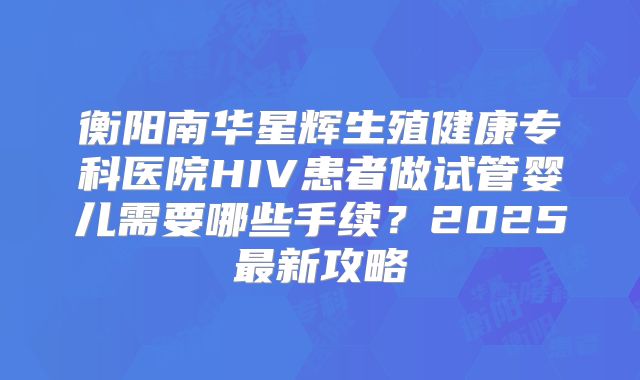 衡阳南华星辉生殖健康专科医院HIV患者做试管婴儿需要哪些手续？2025最新攻略