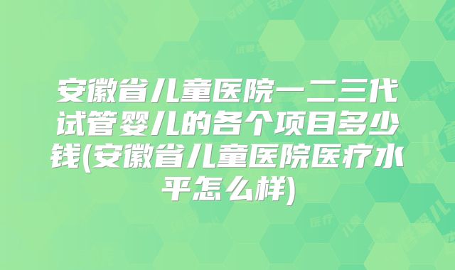 安徽省儿童医院一二三代试管婴儿的各个项目多少钱(安徽省儿童医院医疗水平怎么样)