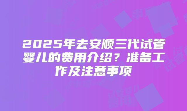 2025年去安顺三代试管婴儿的费用介绍？准备工作及注意事项