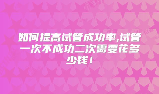 如何提高试管成功率,试管一次不成功二次需要花多少钱！