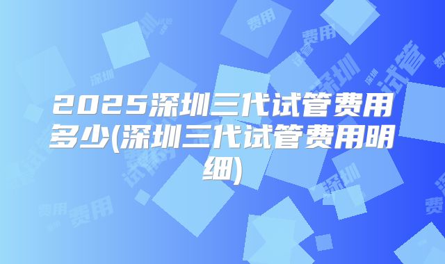 2025深圳三代试管费用多少(深圳三代试管费用明细)