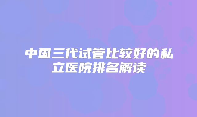 中国三代试管比较好的私立医院排名解读