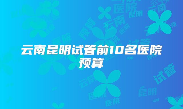 云南昆明试管前10名医院预算