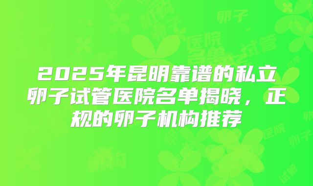 2025年昆明靠谱的私立卵子试管医院名单揭晓，正规的卵子机构推荐