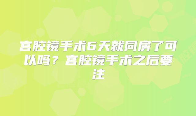 宫腔镜手术6天就同房了可以吗?宫腔镜手术之后要注