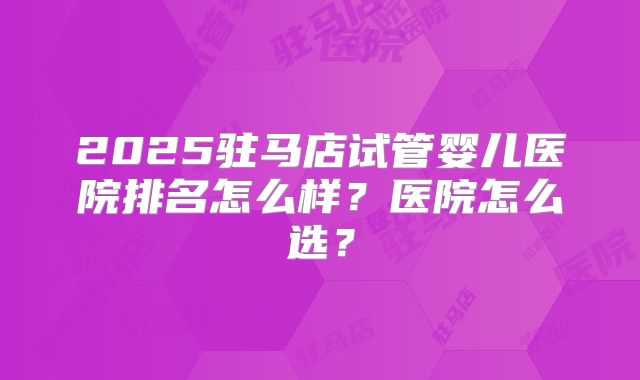2025驻马店试管婴儿医院排名怎么样？医院怎么选？