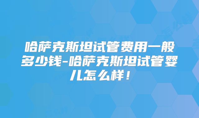 哈萨克斯坦试管费用一般多少钱-哈萨克斯坦试管婴儿怎么样!