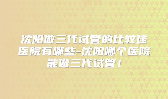 沈阳做三代试管的比较佳医院有哪些-沈阳哪个医院能做三代试管！