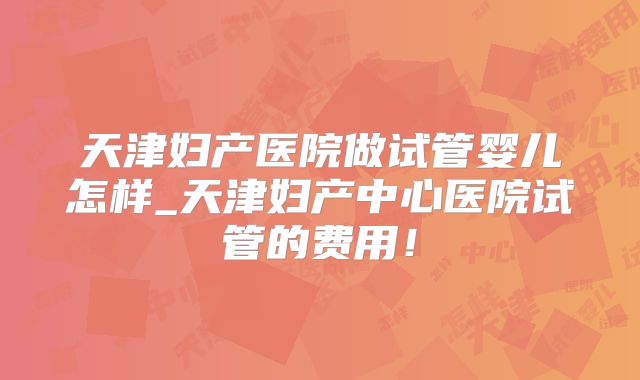 天津妇产医院做试管婴儿怎样_天津妇产中心医院试管的费用！
