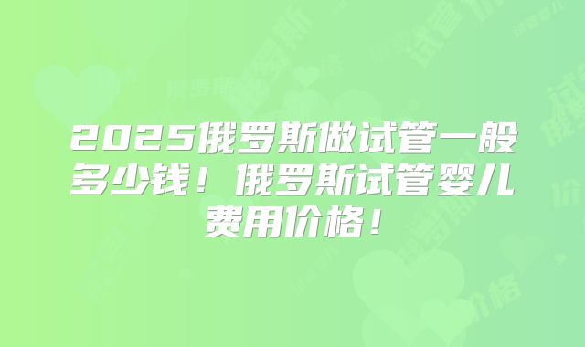 2025俄罗斯做试管一般多少钱!俄罗斯试管婴儿费用价格!