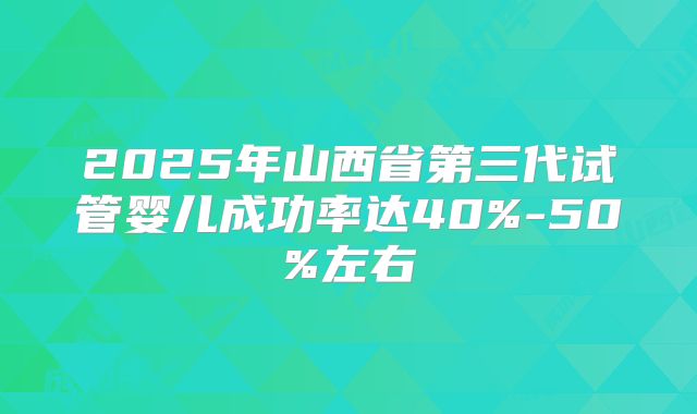 2025年山西省第三代试管婴儿成功率达40%-50%左右