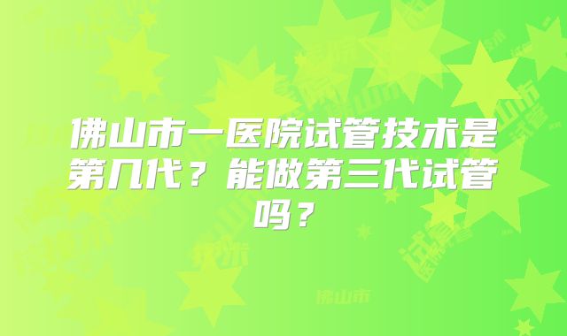 佛山市一医院试管技术是第几代？能做第三代试管吗？