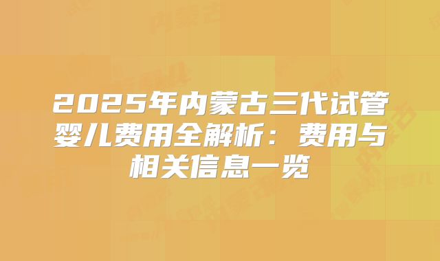 2025年内蒙古三代试管婴儿费用全解析:费用与相关信息一览