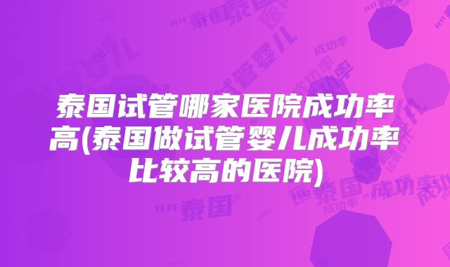 泰国试管哪家医院成功率高(泰国做试管婴儿成功率比较高的医院)