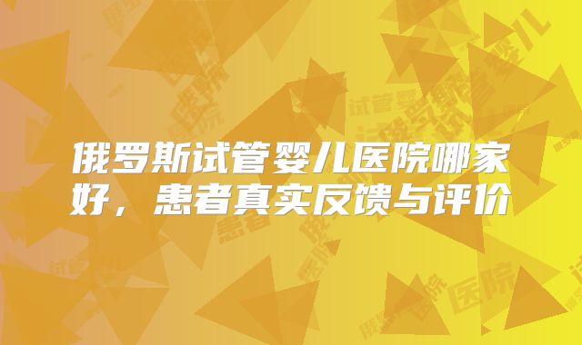 俄罗斯试管婴儿医院哪家好,患者真实反馈与评价