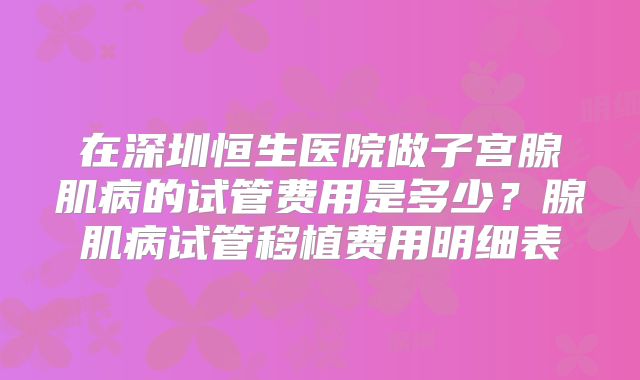 在深圳恒生医院做子宫腺肌病的试管费用是多少？腺肌病试管移植费用明细表