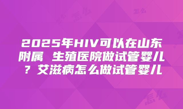 2025年HIV可以在山东附属 生殖医院做试管婴儿?艾滋病怎么做试管婴儿
