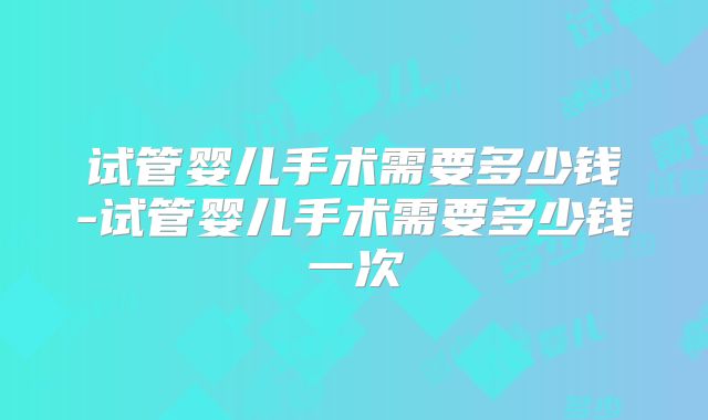 试管婴儿手术需要多少钱-试管婴儿手术需要多少钱一次