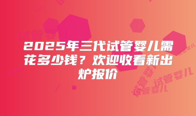 2025年三代试管婴儿需花多少钱？欢迎收看新出炉报价