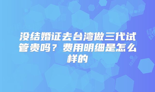 没结婚证去台湾做三代试管贵吗？费用明细是怎么样的