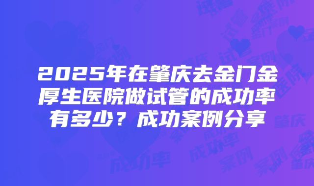 2025年在肇庆去金门金厚生医院做试管的成功率有多少？成功案例分享