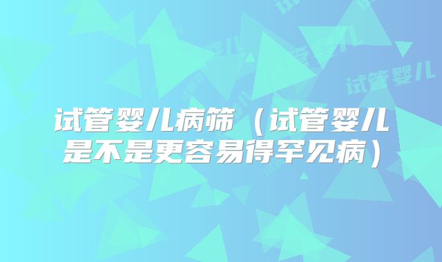 试管婴儿病筛(试管婴儿是不是更容易得罕见病)