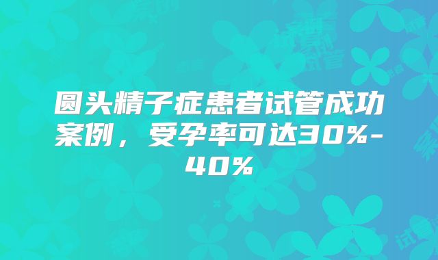 圆头精子症患者试管成功案例，受孕率可达30%-40%
