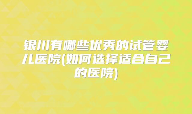 银川有哪些优秀的试管婴儿医院(如何选择适合自己的医院)