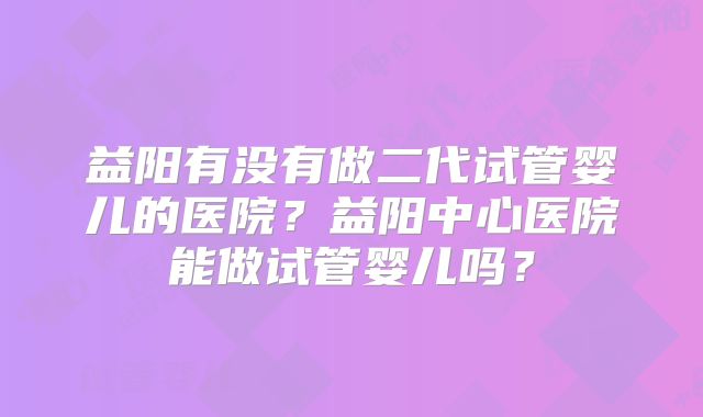 益阳有没有做二代试管婴儿的医院？益阳中心医院能做试管婴儿吗？