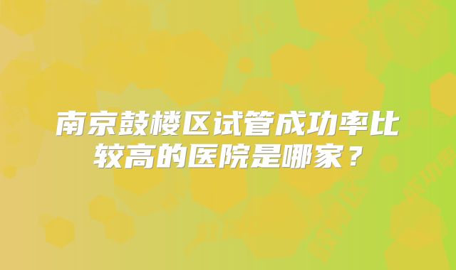 南京鼓楼区试管成功率比较高的医院是哪家？