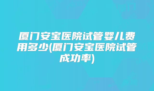厦门安宝医院试管婴儿费用多少(厦门安宝医院试管成功率)