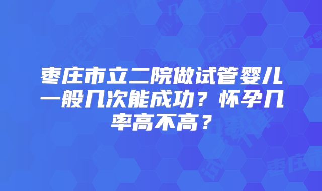 枣庄市立二院做试管婴儿一般几次能成功?怀孕几率高不高?