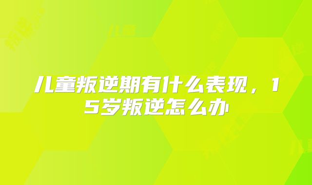 儿童叛逆期有什么表现,15岁叛逆怎么办