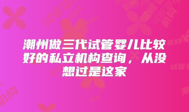 潮州做三代试管婴儿比较好的私立机构查询，从没想过是这家