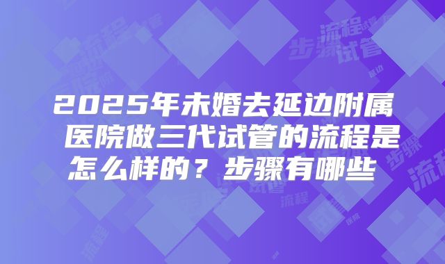 2025年未婚去延边附属 医院做三代试管的流程是怎么样的？步骤有哪些
