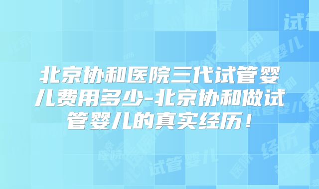 北京协和医院三代试管婴儿费用多少-北京协和做试管婴儿的真实经历！