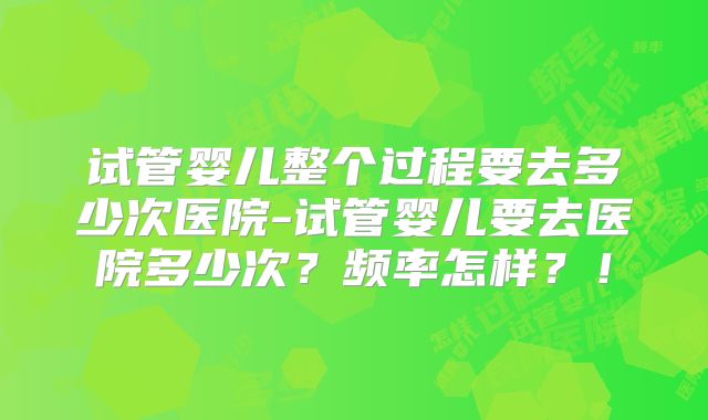 试管婴儿整个过程要去多少次医院-试管婴儿要去医院多少次？频率怎样？！