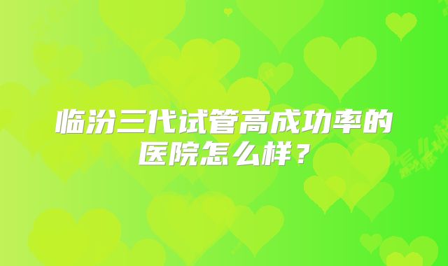 临汾三代试管高成功率的医院怎么样？