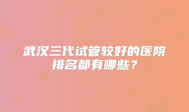 武汉三代试管较好的医院排名都有哪些？
